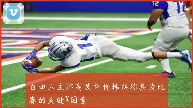 自由人主帅高度评价韩旭称其为比赛的关键X因素