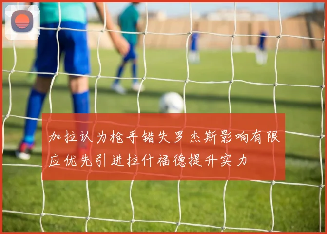 加拉认为枪手错失罗杰斯影响有限应优先引进拉什福德提升实力