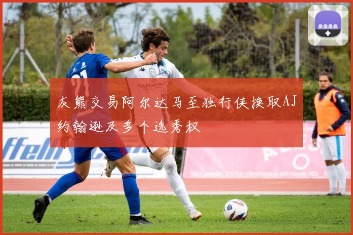 灰熊交易阿尔达马至独行侠换取AJ约翰逊及多个选秀权