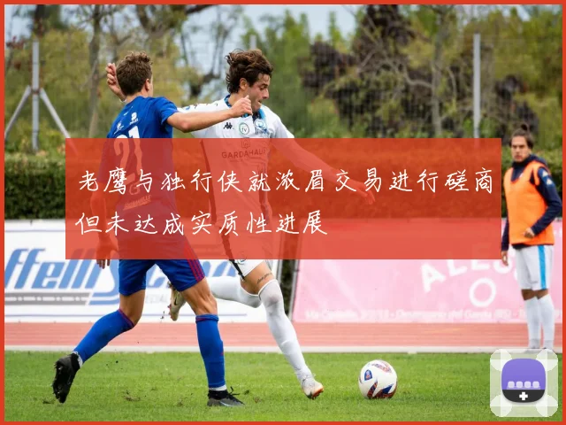 老鹰与独行侠就浓眉交易进行磋商但未达成实质性进展