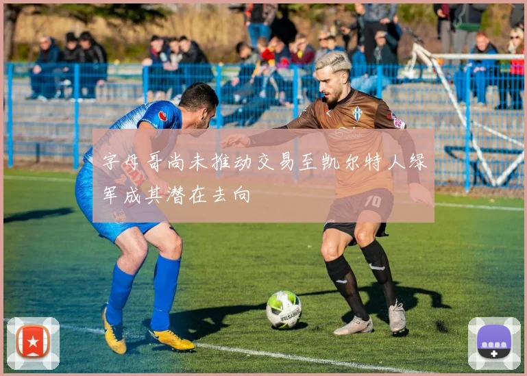 字母哥尚未推动交易至凯尔特人绿军成其潜在去向