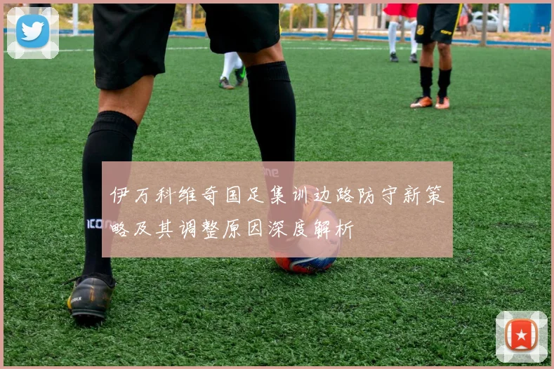 伊万科维奇国足集训边路防守新策略及其调整原因深度解析