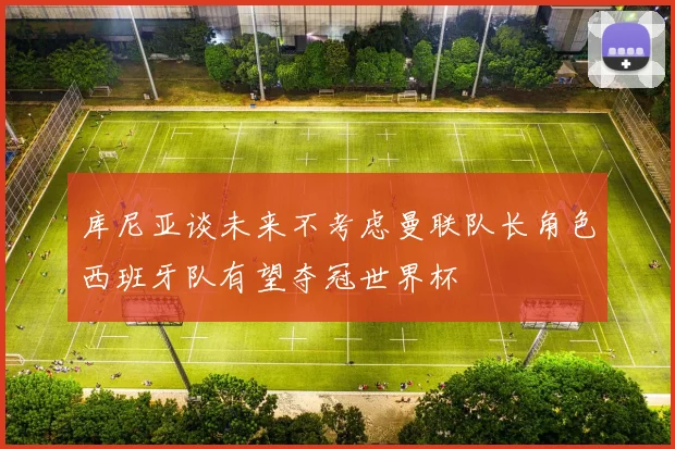 库尼亚谈未来不考虑曼联队长角色西班牙队有望夺冠世界杯