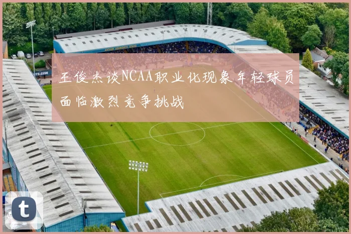 王俊杰谈NCAA职业化现象年轻球员面临激烈竞争挑战