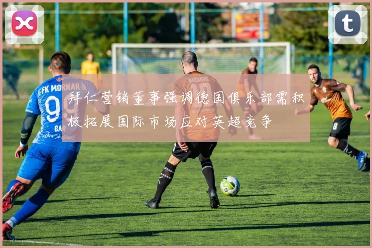 拜仁营销董事强调德国俱乐部需积极拓展国际市场应对英超竞争