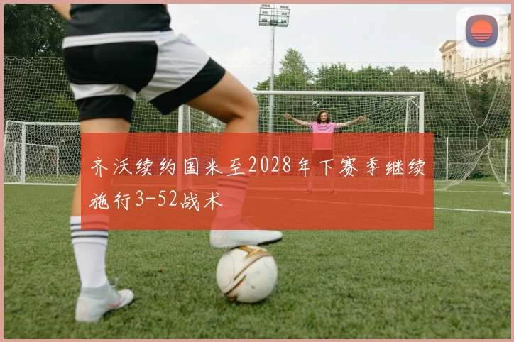 齐沃续约国米至2028年下赛季继续施行3-52战术