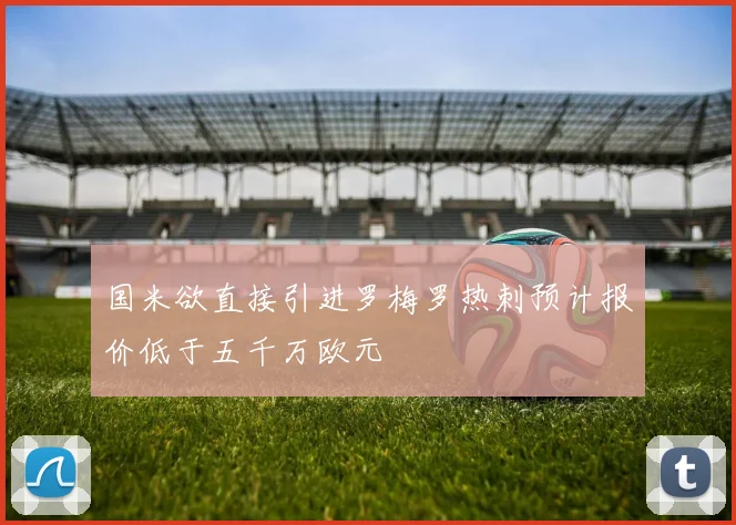国米欲直接引进罗梅罗热刺预计报价低于五千万欧元