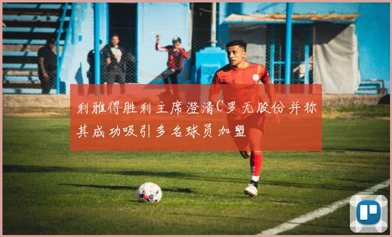 利雅得胜利主席澄清C罗无股份并称其成功吸引多名球员加盟
