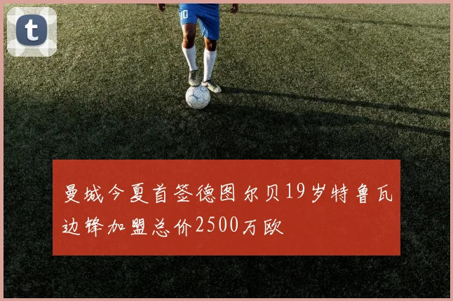 曼城今夏首签德图尔贝19岁特鲁瓦边锋加盟总价2500万欧