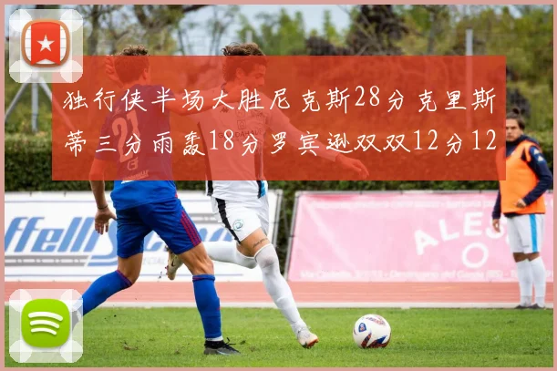 独行侠半场大胜尼克斯28分克里斯蒂三分雨轰18分罗宾逊双双12分12篮板表现出色