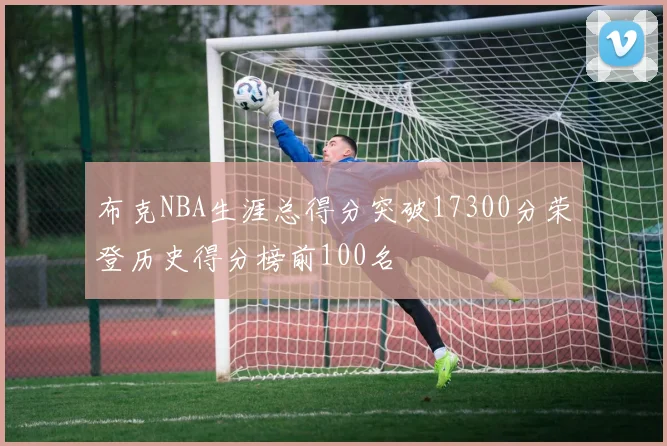 布克NBA生涯总得分突破17300分荣登历史得分榜前100名