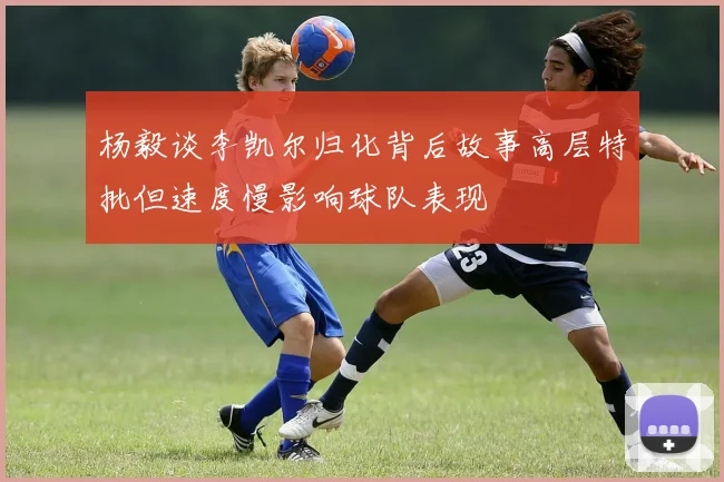 杨毅谈李凯尔归化背后故事高层特批但速度慢影响球队表现