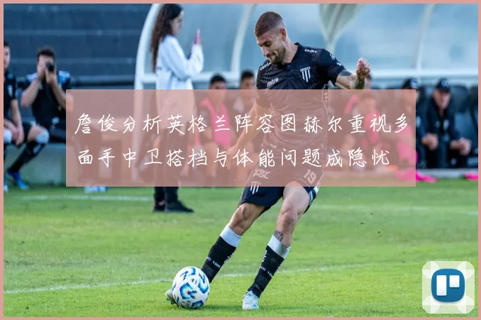 詹俊分析英格兰阵容图赫尔重视多面手中卫搭档与体能问题成隐忧