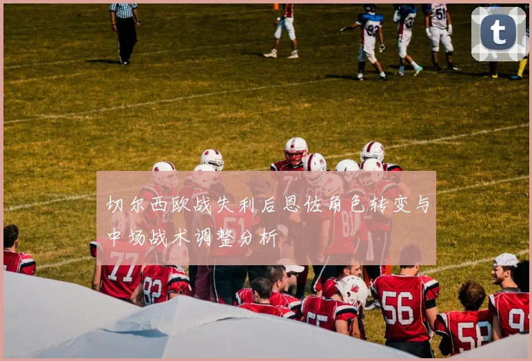 切尔西欧战失利后恩佐角色转变与中场战术调整分析