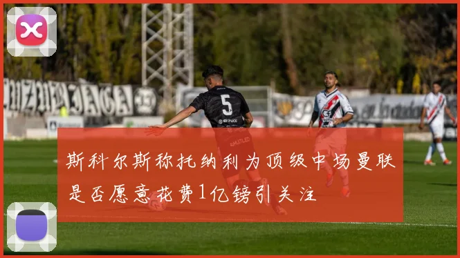 斯科尔斯称托纳利为顶级中场曼联是否愿意花费1亿镑引关注