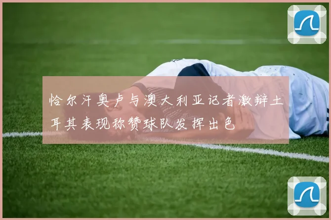 恰尔汗奥卢与澳大利亚记者激辩土耳其表现称赞球队发挥出色