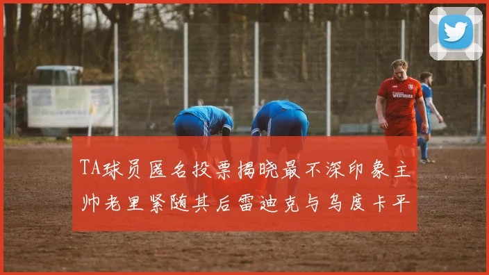 TA球员匿名投票揭晓最不深印象主帅老里紧随其后雷迪克与乌度卡平分秋色