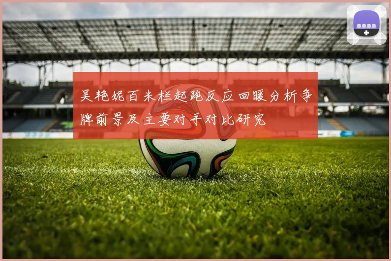 吴艳妮百米栏起跑反应回暖分析争牌前景及主要对手对比研究