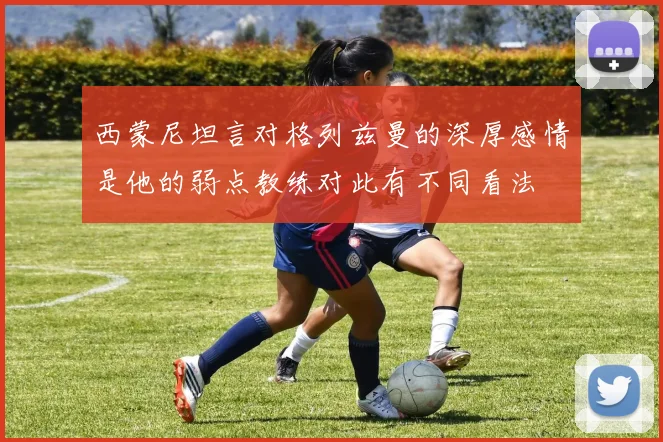西蒙尼坦言对格列兹曼的深厚感情是他的弱点教练对此有不同看法