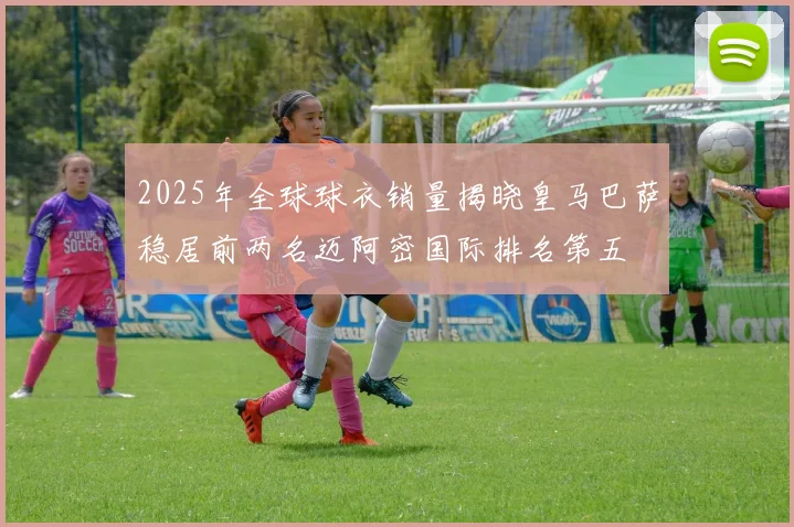 2025年全球球衣销量揭晓皇马巴萨稳居前两名迈阿密国际排名第五