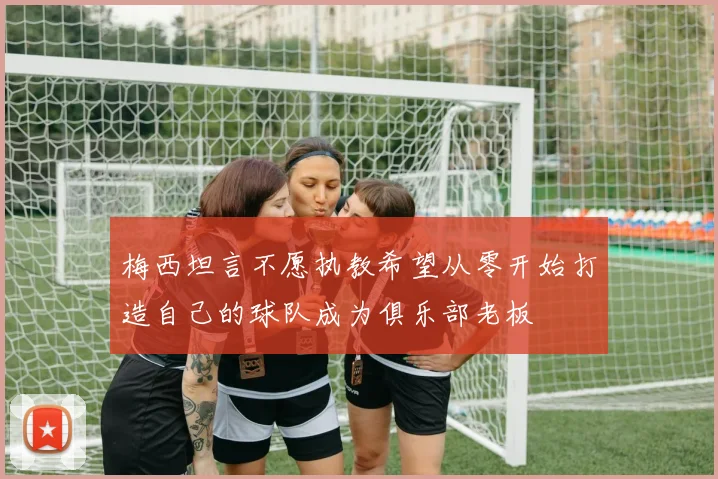 梅西坦言不愿执教希望从零开始打造自己的球队成为俱乐部老板