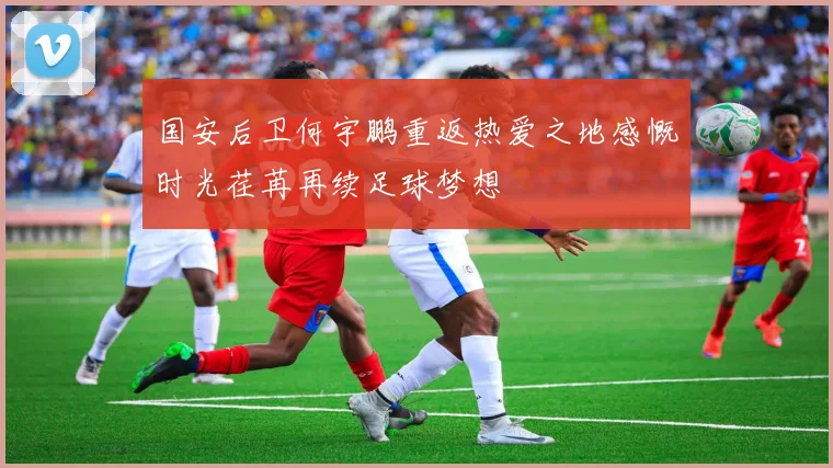国安后卫何宇鹏重返热爱之地感慨时光荏苒再续足球梦想