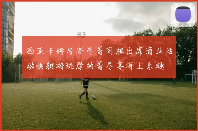 西亚卡姆与字母哥同框出席商业活动快艇游玩摩纳哥尽享海上乐趣