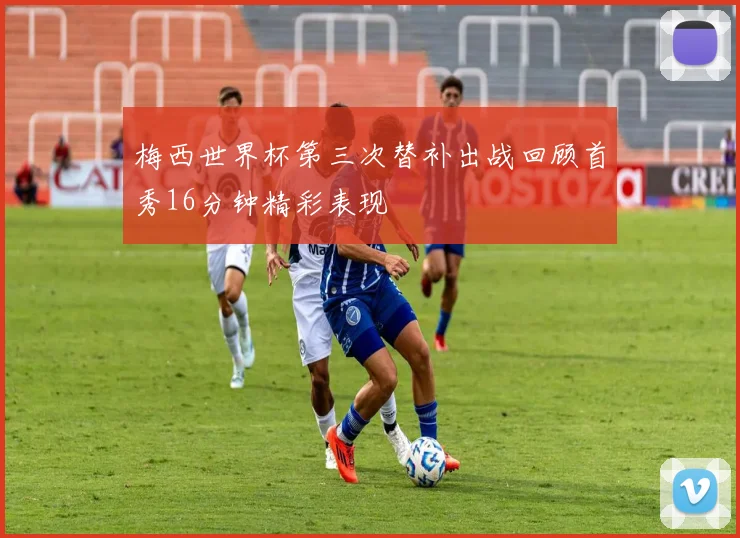 梅西世界杯第三次替补出战回顾首秀16分钟精彩表现