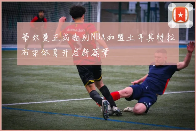 蒂尔曼正式告别NBA加盟土耳其特拉布宗体育开启新篇章