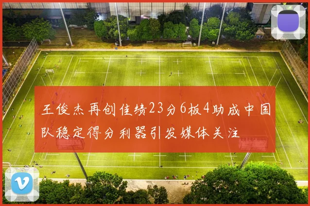 王俊杰再创佳绩23分6板4助成中国队稳定得分利器引发媒体关注