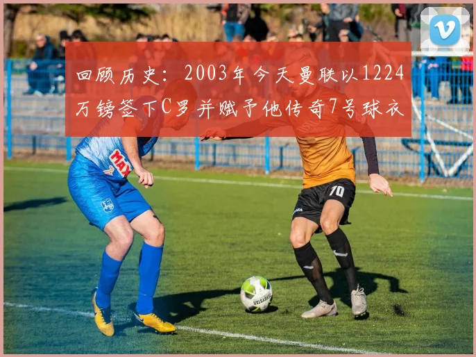回顾历史：2003年今天曼联以1224万镑签下C罗并赋予他传奇7号球衣