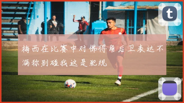 梅西在比赛中对佛得角后卫表达不满称别碰我这是犯规