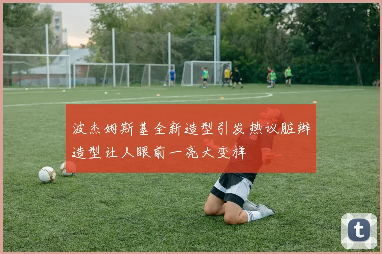 波杰姆斯基全新造型引发热议脏辫造型让人眼前一亮大变样