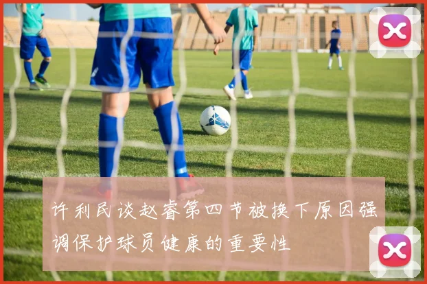 许利民谈赵睿第四节被换下原因强调保护球员健康的重要性
