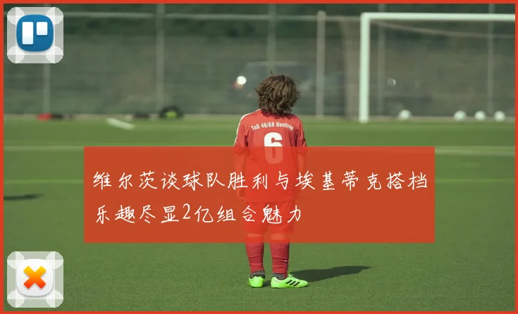 维尔茨谈球队胜利与埃基蒂克搭档乐趣尽显2亿组合魅力