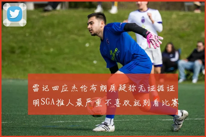 雷记回应杰伦布朗质疑称无证据证明SGA推人最严重不喜欢就别看比赛